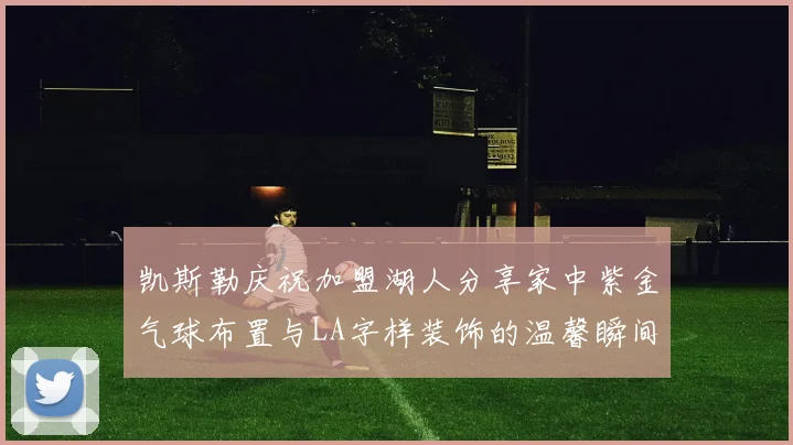 凯斯勒庆祝加盟湖人分享家中紫金气球布置与LA字样装饰的温馨瞬间
