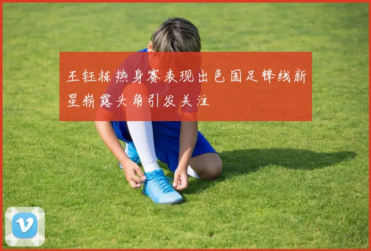 王钰栋热身赛表现出色国足锋线新星崭露头角引发关注