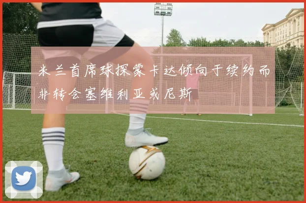 米兰首席球探蒙卡达倾向于续约而非转会塞维利亚或尼斯