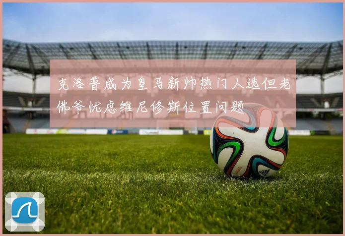 克洛普成为皇马新帅热门人选但老佛爷忧虑维尼修斯位置问题