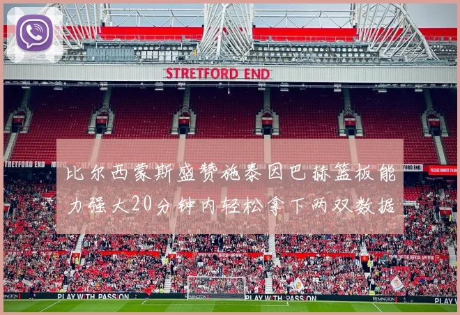 比尔西蒙斯盛赞施泰因巴赫篮板能力强大20分钟内轻松拿下两双数据