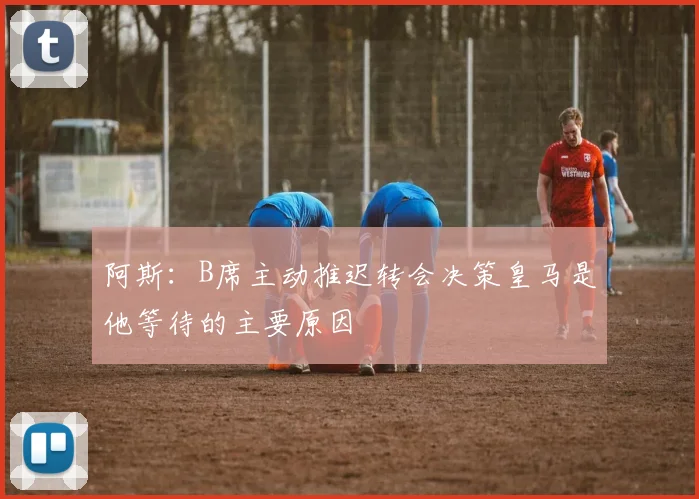 阿斯：B席主动推迟转会决策皇马是他等待的主要原因