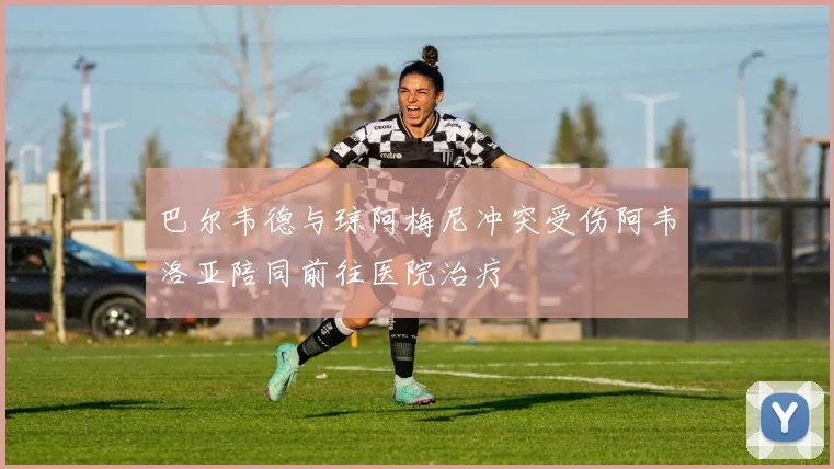 巴尔韦德与琼阿梅尼冲突受伤阿韦洛亚陪同前往医院治疗