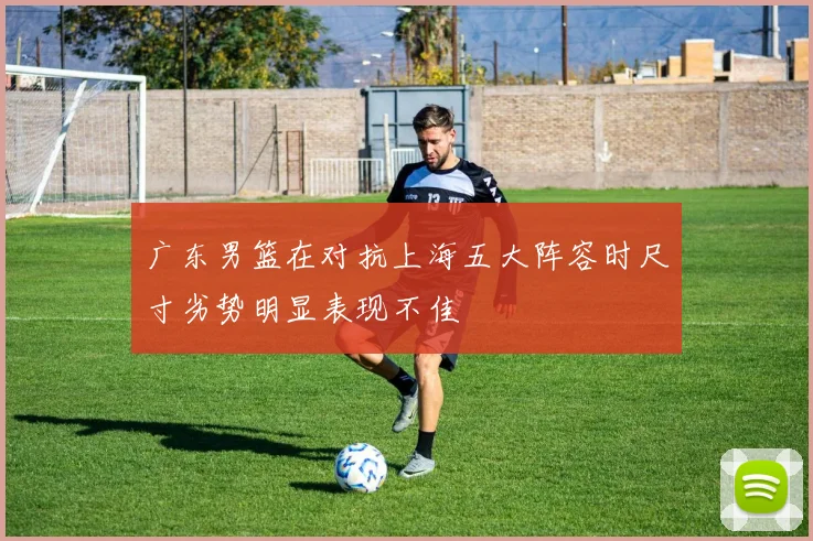 广东男篮在对抗上海五大阵容时尺寸劣势明显表现不佳