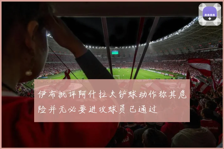 伊布批评阿什拉夫铲球动作称其危险并无必要进攻球员已通过