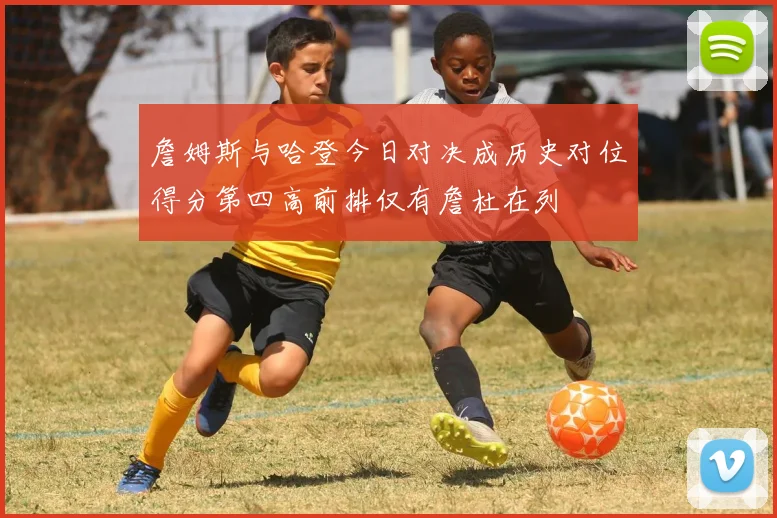 詹姆斯与哈登今日对决成历史对位得分第四高前排仅有詹杜在列