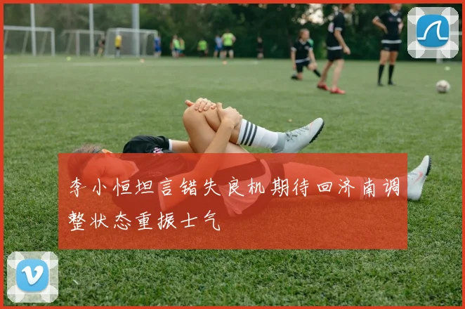李小恒坦言错失良机期待回济南调整状态重振士气
