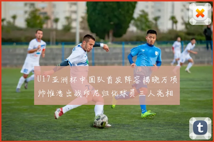 U17亚洲杯中国队首发阵容揭晓万项帅惟浩出战印尼归化球员三人亮相